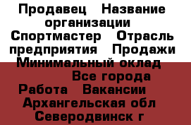 Продавец › Название организации ­ Спортмастер › Отрасль предприятия ­ Продажи › Минимальный оклад ­ 12 000 - Все города Работа » Вакансии   . Архангельская обл.,Северодвинск г.